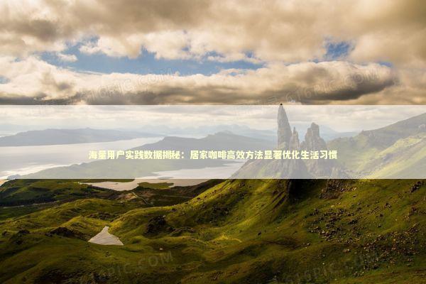 海量用户实践数据揭秘：居家咖啡高效方法显著优化生活习惯 新闻